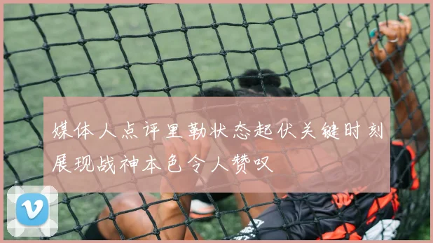媒体人点评里勒状态起伏关键时刻展现战神本色令人赞叹