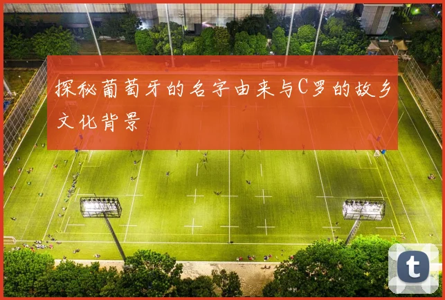 探秘葡萄牙的名字由来与C罗的故乡文化背景