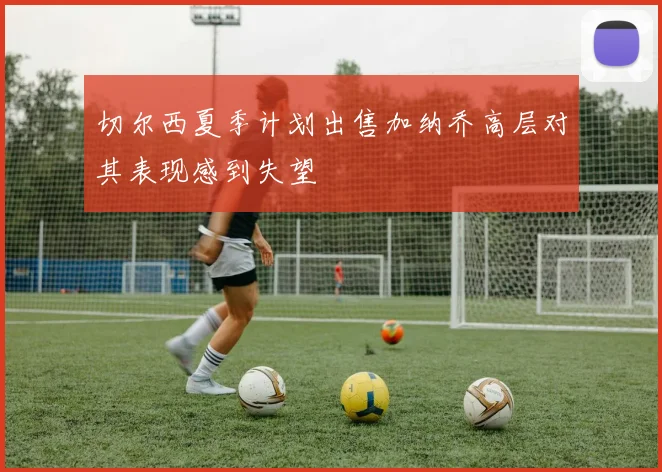 切尔西夏季计划出售加纳乔高层对其表现感到失望
