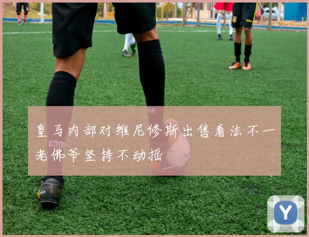 皇马内部对维尼修斯出售看法不一老佛爷坚持不动摇