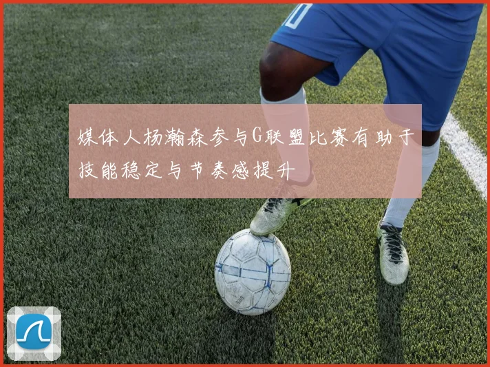 媒体人杨瀚森参与G联盟比赛有助于技能稳定与节奏感提升