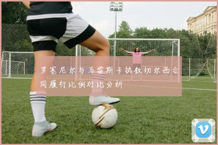 罗塞尼尔与马雷斯卡执教切尔西合同履行比例对比分析