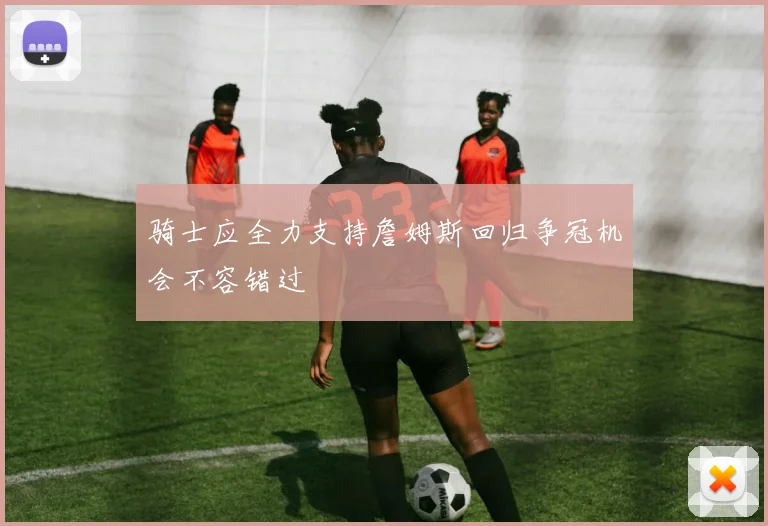 骑士应全力支持詹姆斯回归争冠机会不容错过