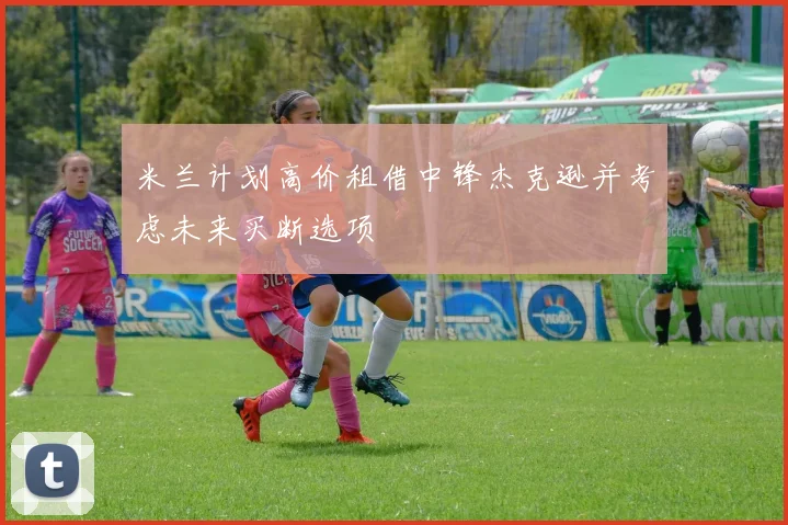 米兰计划高价租借中锋杰克逊并考虑未来买断选项