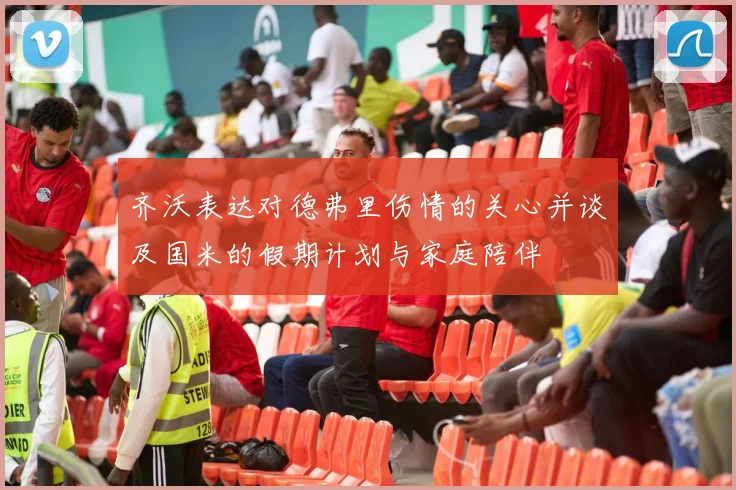 齐沃表达对德弗里伤情的关心并谈及国米的假期计划与家庭陪伴