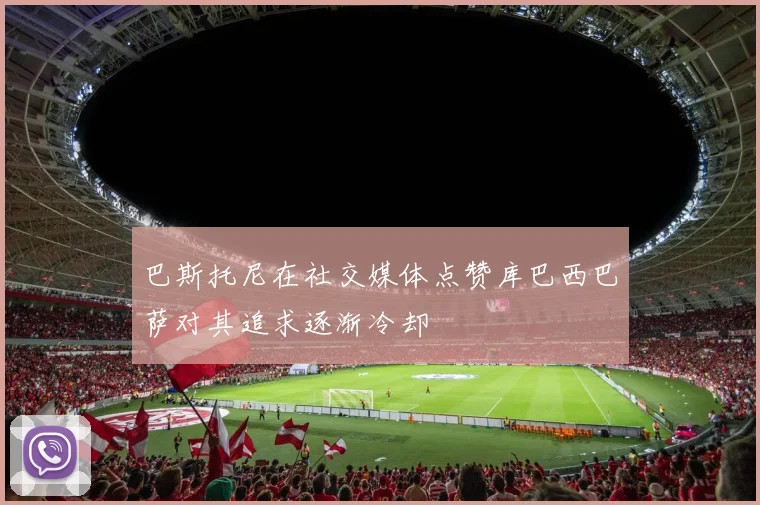 巴斯托尼在社交媒体点赞库巴西巴萨对其追求逐渐冷却