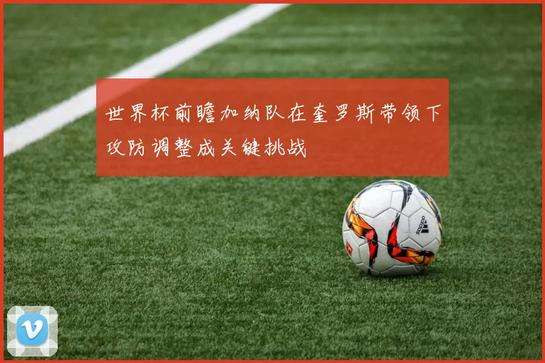 世界杯前瞻加纳队在奎罗斯带领下攻防调整成关键挑战
