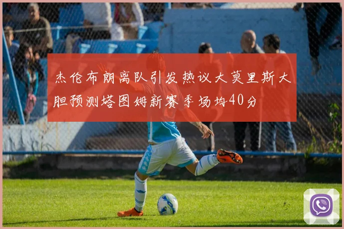杰伦布朗离队引发热议大莫里斯大胆预测塔图姆新赛季场均40分