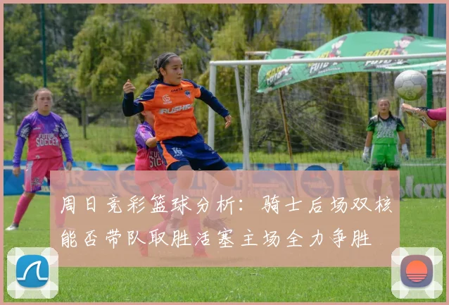 周日竞彩篮球分析：骑士后场双核能否带队取胜活塞主场全力争胜