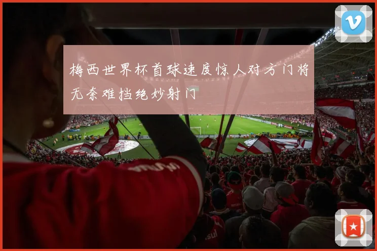 梅西世界杯首球速度惊人对方门将无奈难挡绝妙射门
