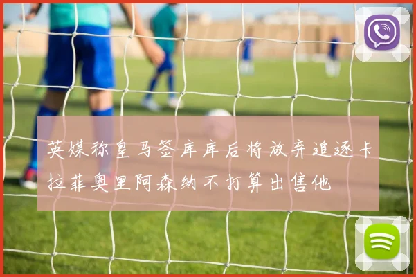 英媒称皇马签库库后将放弃追逐卡拉菲奥里阿森纳不打算出售他