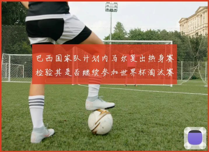 巴西国家队计划内马尔复出热身赛检验其是否继续参加世界杯淘汰赛