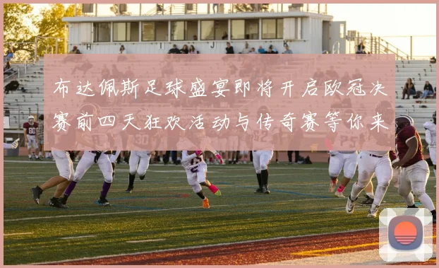 布达佩斯足球盛宴即将开启欧冠决赛前四天狂欢活动与传奇赛等你来参与