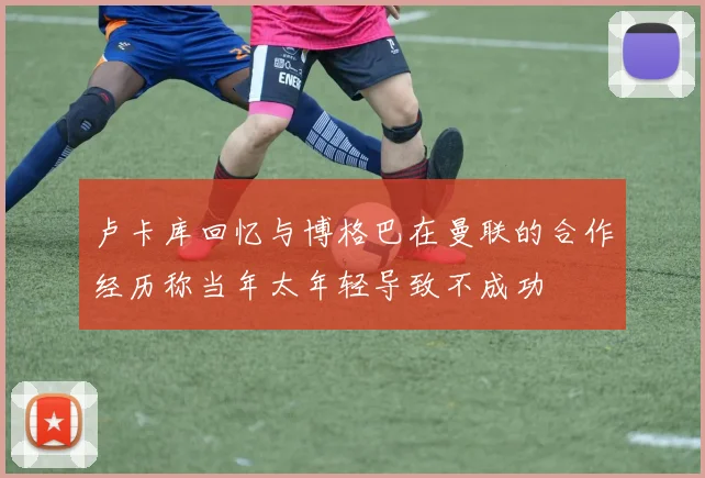卢卡库回忆与博格巴在曼联的合作经历称当年太年轻导致不成功