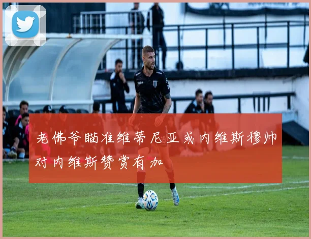 老佛爷瞄准维蒂尼亚或内维斯穆帅对内维斯赞赏有加