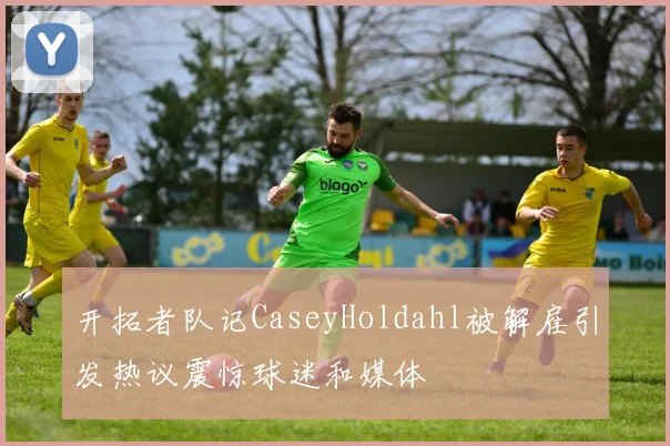 开拓者队记CaseyHoldahl被解雇引发热议震惊球迷和媒体